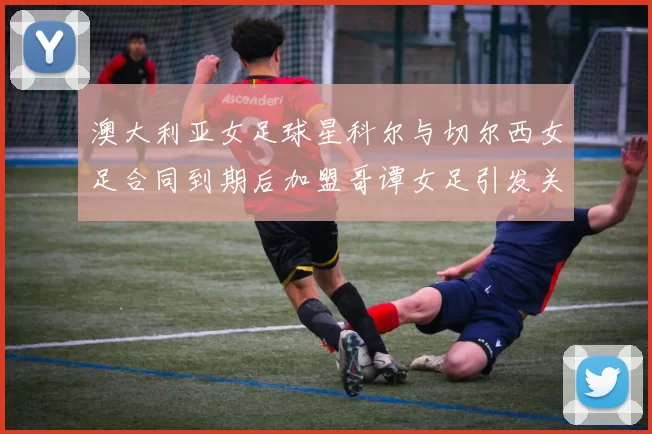 澳大利亚女足球星科尔与切尔西女足合同到期后加盟哥谭女足引发关注