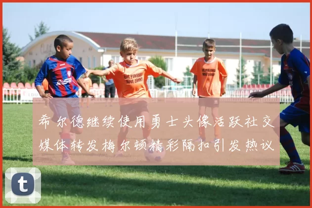 希尔德继续使用勇士头像活跃社交媒体转发梅尔顿精彩隔扣引发热议