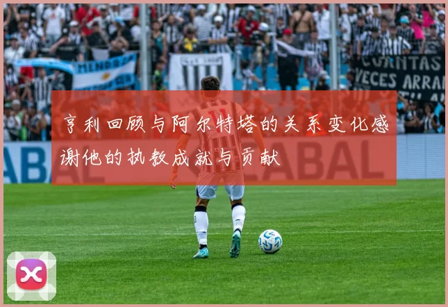 亨利回顾与阿尔特塔的关系变化感谢他的执教成就与贡献