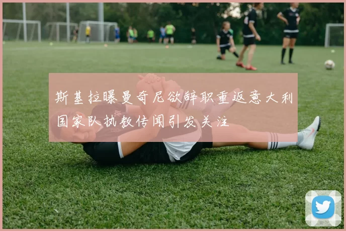 斯基拉曝曼奇尼欲辞职重返意大利国家队执教传闻引发关注