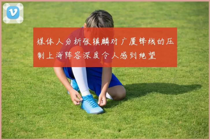 媒体人分析张镇麟对广厦锋线的压制上海阵容深度令人感到绝望