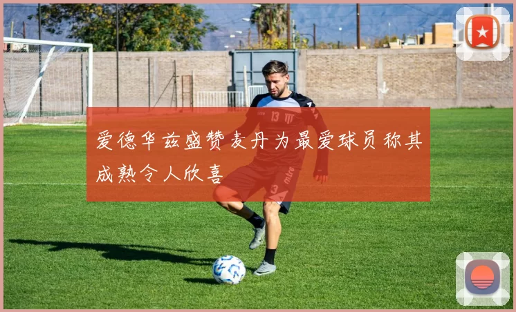 爱德华兹盛赞麦丹为最爱球员称其成熟令人欣喜