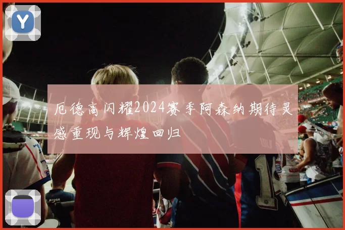 厄德高闪耀2024赛季阿森纳期待灵感重现与辉煌回归