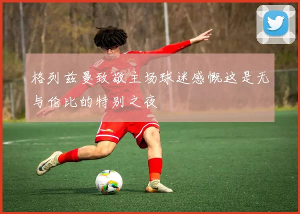 格列兹曼致敬主场球迷感慨这是无与伦比的特别之夜