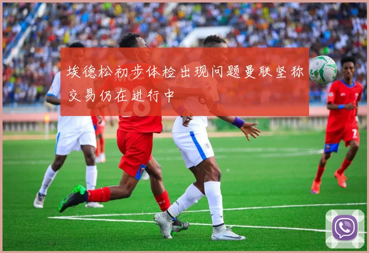 埃德松初步体检出现问题曼联坚称交易仍在进行中