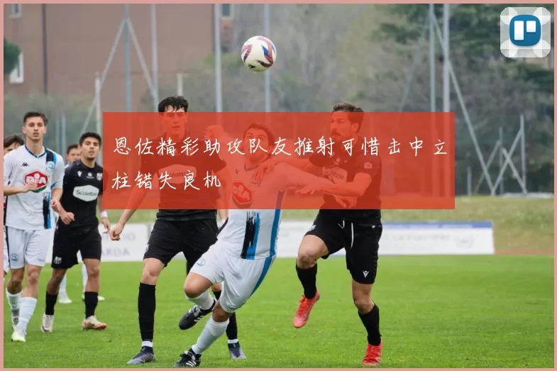 恩佐精彩助攻队友推射可惜击中立柱错失良机
