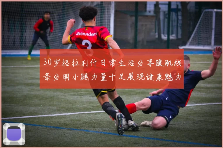 30岁格拉利什日常生活分享腹肌线条分明小腿力量十足展现健康魅力