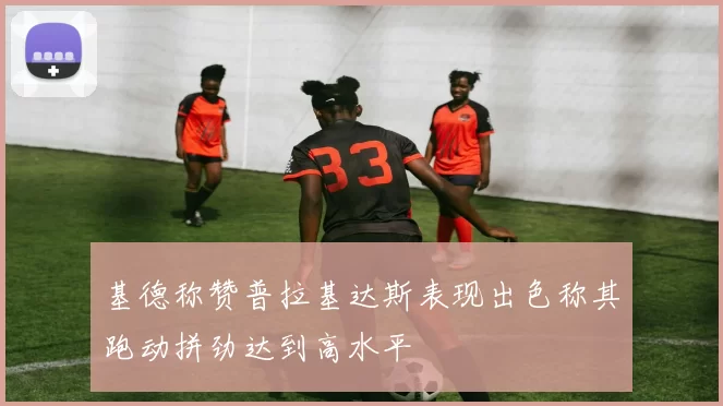 基德称赞普拉基达斯表现出色称其跑动拼劲达到高水平