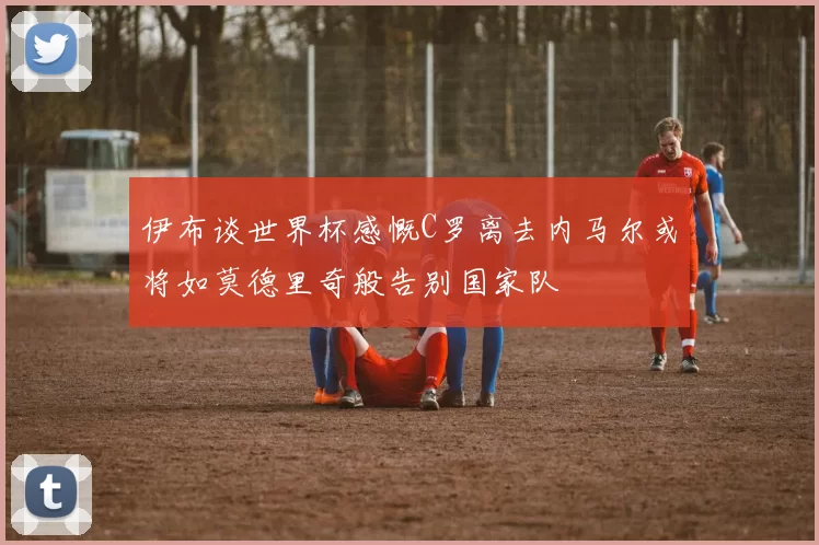 伊布谈世界杯感慨C罗离去内马尔或将如莫德里奇般告别国家队