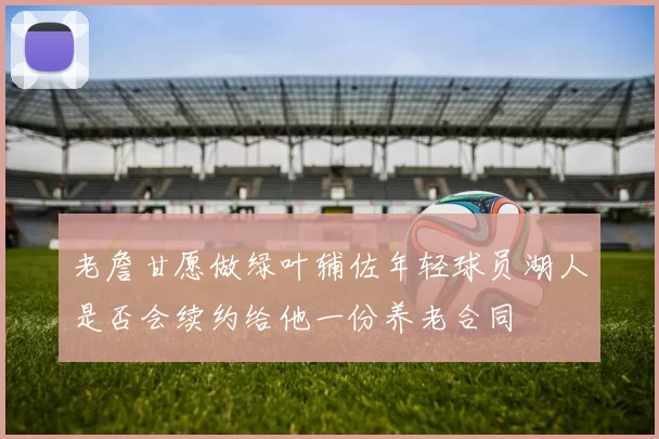 老詹甘愿做绿叶辅佐年轻球员湖人是否会续约给他一份养老合同