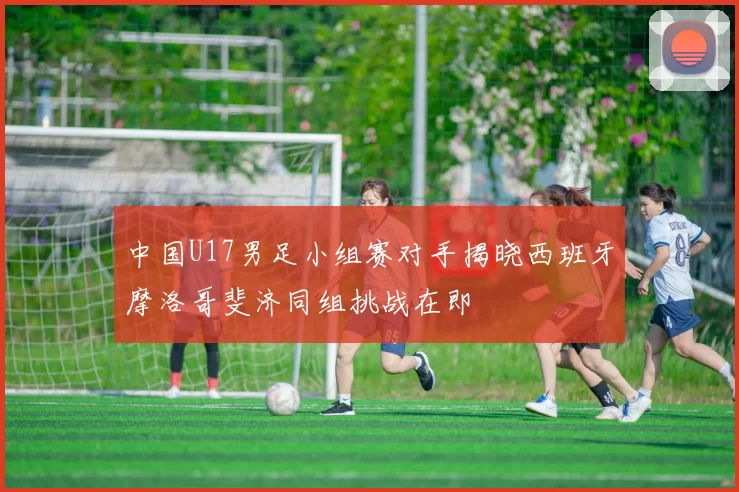 中国U17男足小组赛对手揭晓西班牙摩洛哥斐济同组挑战在即