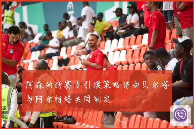 阿森纳新赛季引援策略将由贝尔塔与阿尔特塔共同制定