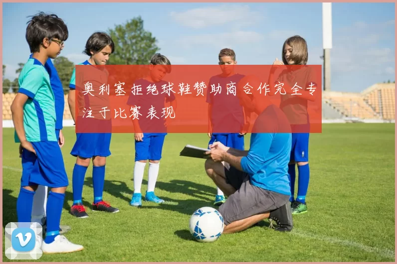 奥利塞拒绝球鞋赞助商合作完全专注于比赛表现