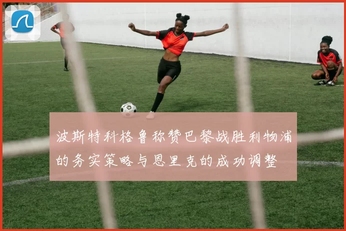 波斯特科格鲁称赞巴黎战胜利物浦的务实策略与恩里克的成功调整