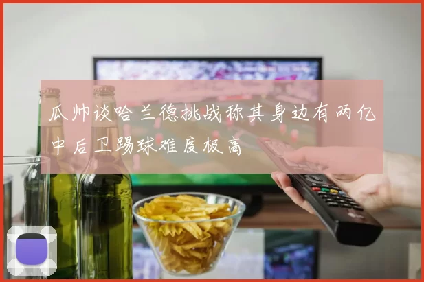 瓜帅谈哈兰德挑战称其身边有两亿中后卫踢球难度极高