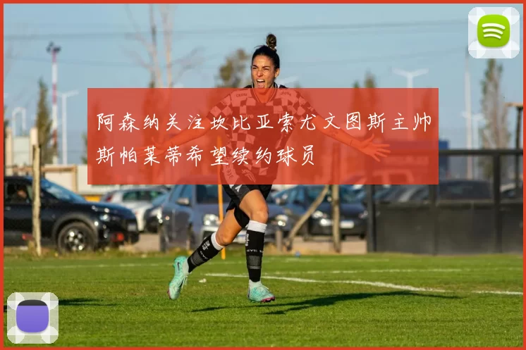 阿森纳关注坎比亚索尤文图斯主帅斯帕莱蒂希望续约球员